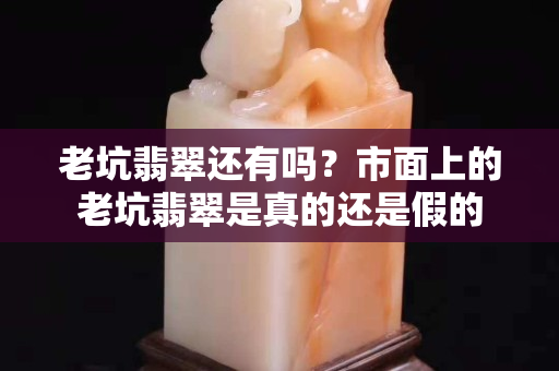 老坑翡翠還有嗎？市面上的老坑翡翠是真的還是假的