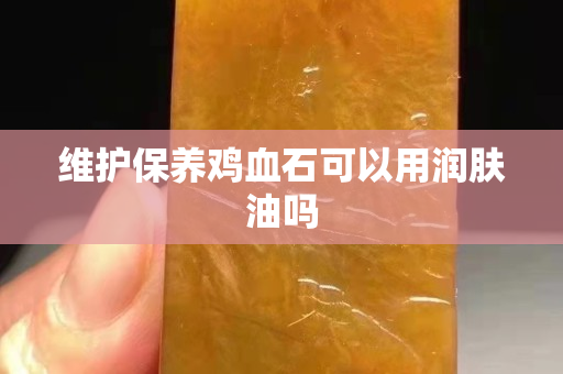 維護(hù)保養(yǎng)雞血石可以用潤膚油嗎