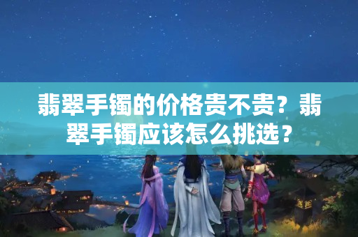 翡翠手鐲的價格貴不貴？翡翠手鐲應(yīng)該怎么挑選？