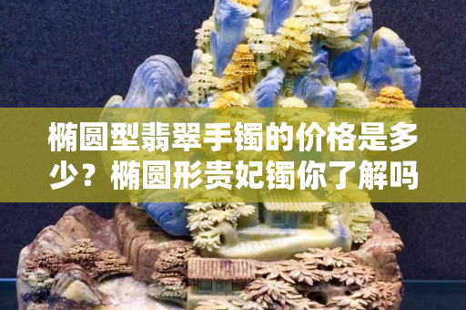 橢圓型翡翠手鐲的價格是多少？橢圓形貴妃鐲你了解嗎？