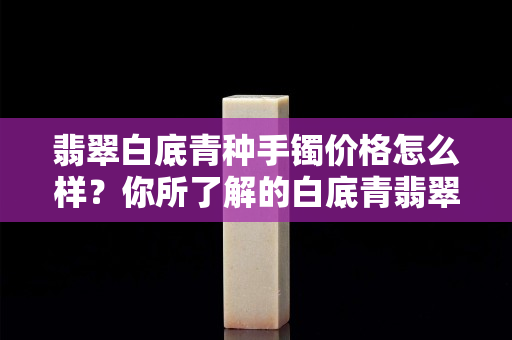 翡翠白底青種手鐲價格怎么樣？你所了解的白底青翡翠是這樣的嗎？