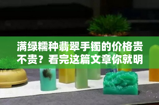 滿綠糯種翡翠手鐲的價格貴不貴？看完這篇文章你就明白了