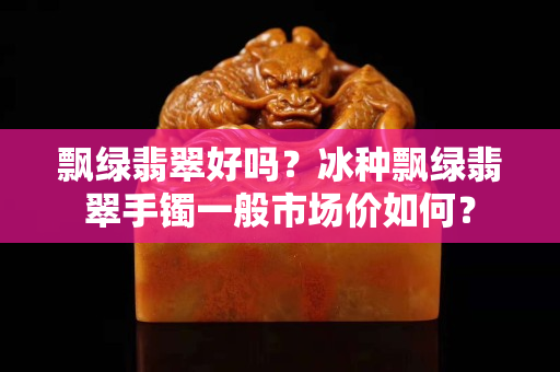 飄綠翡翠好嗎？冰種飄綠翡翠手鐲一般市場價如何？