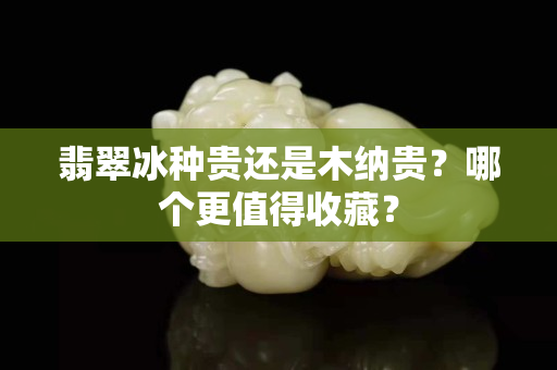 翡翠冰種貴還是木納貴？哪個更值得收藏？