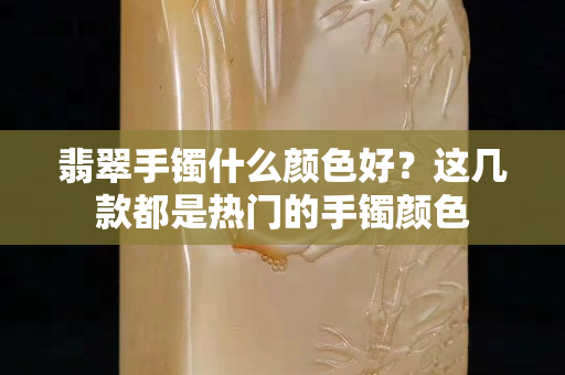 翡翠手鐲什么顏色好？這幾款都是熱門的手鐲顏色