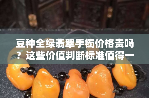 豆種全綠翡翠手鐲價格貴嗎？這些價值判斷標準值得一看