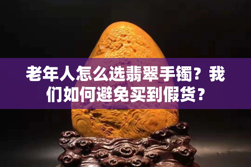 老年人怎么選翡翠手鐲？我們?nèi)绾伪苊赓I到假貨？