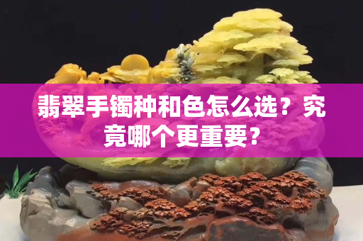 翡翠手鐲種和色怎么選？究竟哪個(gè)更重要？