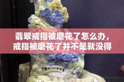 翡翠戒指被磨花了怎么辦，戒指被磨花了并不是就沒得救了