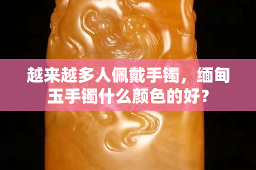 越來(lái)越多人佩戴手鐲，緬甸玉手鐲什么顏色的好？