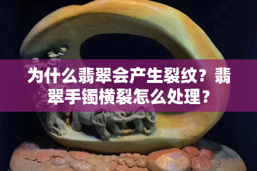 為什么翡翠會(huì)產(chǎn)生裂紋？翡翠手鐲橫裂怎么處理？