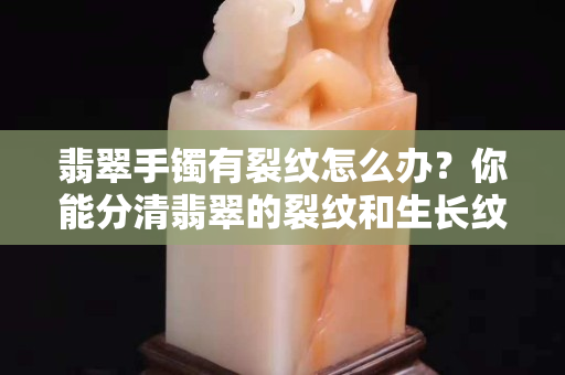 翡翠手鐲有裂紋怎么辦？你能分清翡翠的裂紋和生長紋嗎？