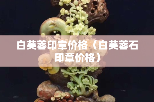 白芙蓉印章價格（白芙蓉石印章價格）