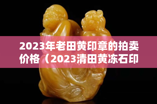 2023年老田黃印章的拍賣價格（2023清田黃凍石印章拍賣）