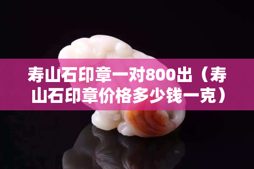 壽山石印章一對800出（壽山石印章價格多少錢一克）