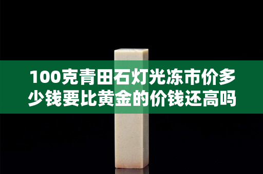 100克青田石燈光凍市價多少錢要比黃金的價錢還高嗎