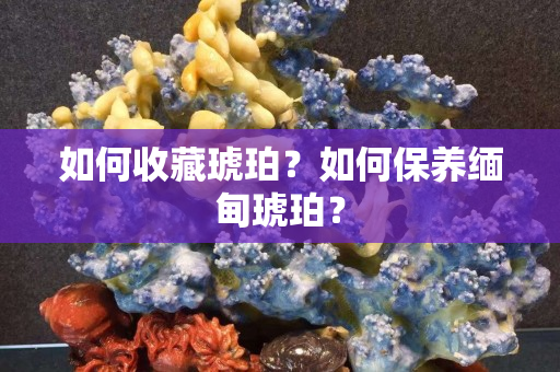 如何收藏琥珀？如何保養(yǎng)緬甸琥珀？