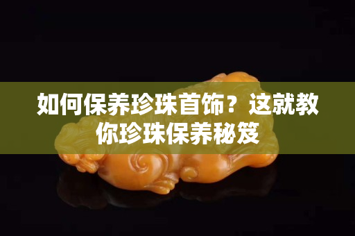 如何保養(yǎng)珍珠首飾？這就教你珍珠保養(yǎng)秘笈