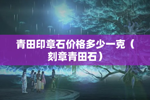 青田印章石價格多少一克（刻章青田石）