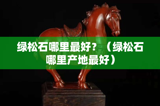 綠松石哪里最好？（綠松石哪里產(chǎn)地最好）