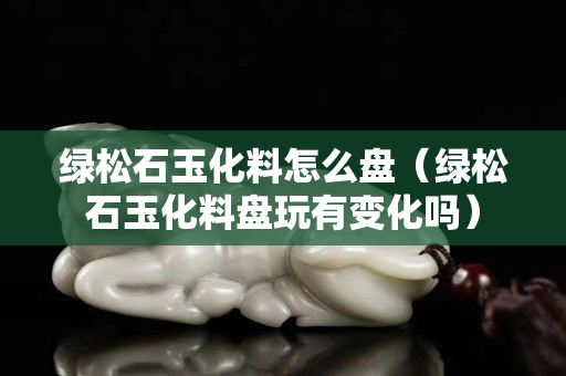 綠松石玉化料怎么盤（綠松石玉化料盤玩有變化嗎）