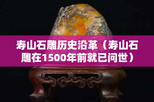 壽山石雕歷史沿革（壽山石雕在1500年前就已問世）