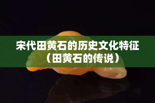 宋代田黃石的歷史文化特征（田黃石的傳說(shuō)）