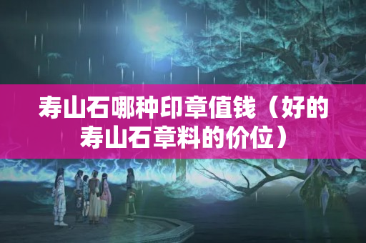 壽山石哪種印章值錢(qián)（好的壽山石章料的價(jià)位）