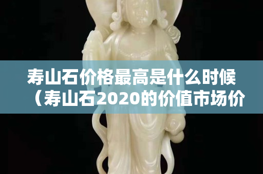 壽山石價(jià)格最高是什么時(shí)候（壽山石2020的價(jià)值市場(chǎng)價(jià)格）