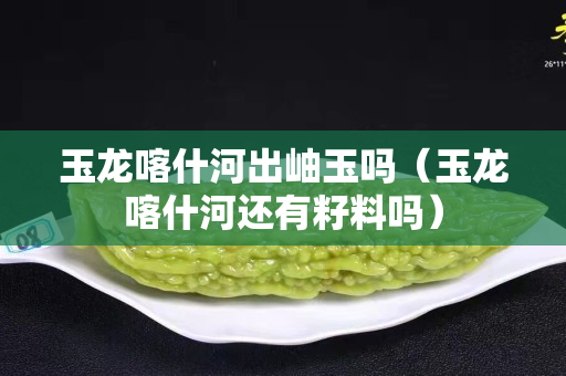 玉龍喀什河出岫玉嗎（玉龍喀什河還有籽料嗎）