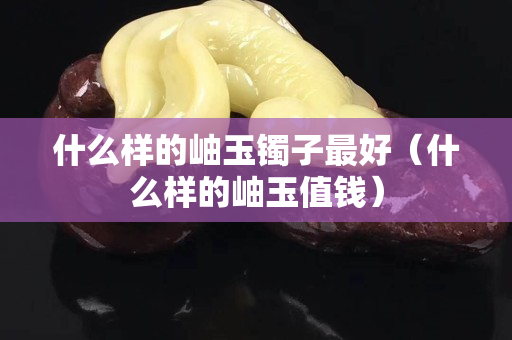 什么樣的岫玉鐲子最好（什么樣的岫玉值錢）