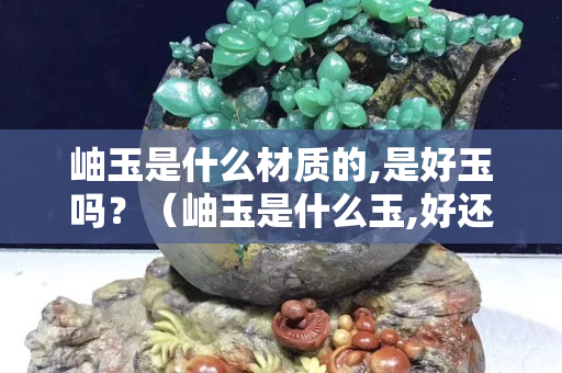 岫玉是什么材質的,是好玉嗎？（岫玉是什么玉,好還是不好）