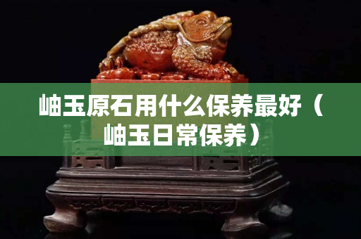 岫玉原石用什么保養(yǎng)最好（岫玉日常保養(yǎng)）