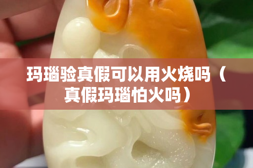 瑪瑙驗(yàn)真假可以用火燒嗎（真假瑪瑙怕火嗎）