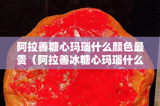 阿拉善糖心瑪瑙什么顏色最貴（阿拉善冰糖心瑪瑙什么顏色的好）