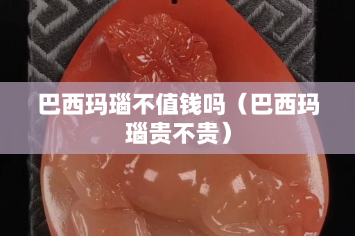 巴西瑪瑙不值錢(qián)嗎（巴西瑪瑙貴不貴）