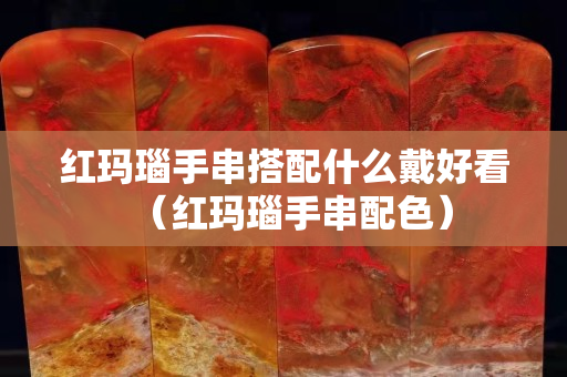 紅瑪瑙手串搭配什么戴好看（紅瑪瑙手串配色）