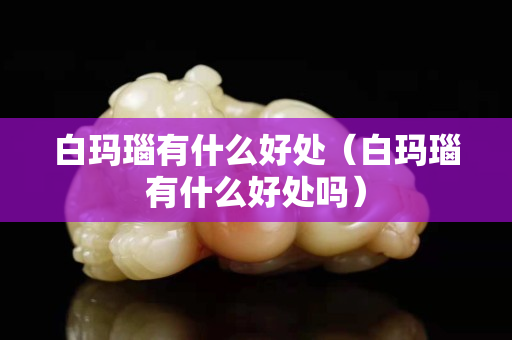 白瑪瑙有什么好處（白瑪瑙有什么好處嗎）