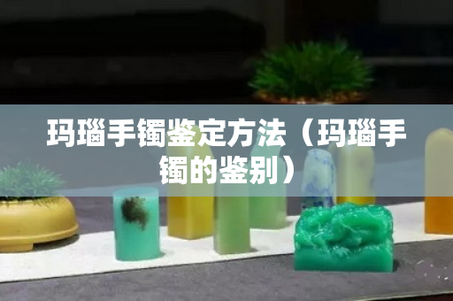 瑪瑙手鐲鑒定方法（瑪瑙手鐲的鑒別）