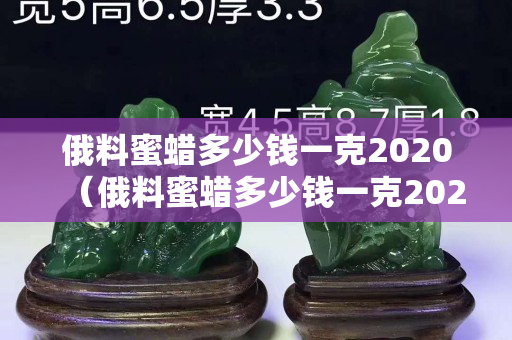 俄料蜜蠟多少錢一克2020（俄料蜜蠟多少錢一克2020年價(jià)格）