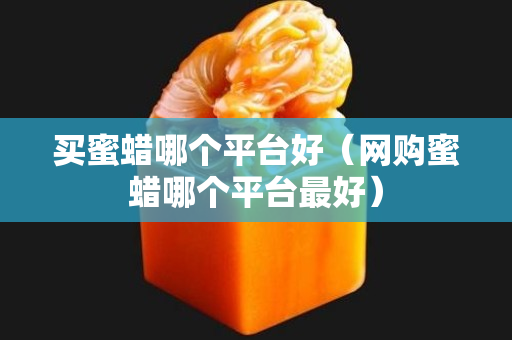 買蜜蠟?zāi)膫€(gè)平臺(tái)好（網(wǎng)購蜜蠟?zāi)膫€(gè)平臺(tái)最好）