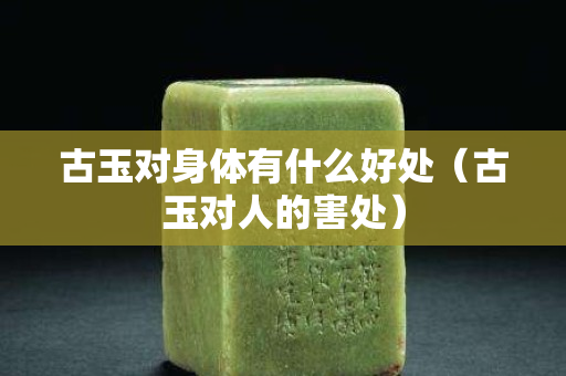 古玉對身體有什么好處（古玉對人的害處）