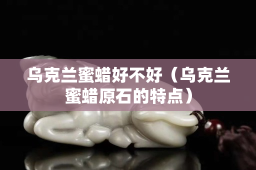 烏克蘭蜜蠟好不好（烏克蘭蜜蠟原石的特點(diǎn)）