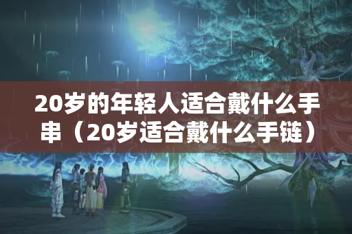 20歲的年輕人適合戴什么手串（20歲適合戴什么手鏈）