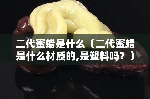 二代蜜蠟是什么（二代蜜蠟是什么材質(zhì)的,是塑料嗎？）