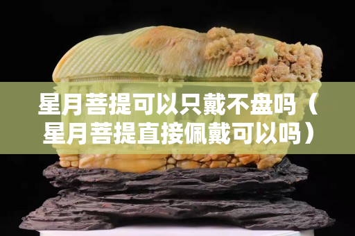 星月菩提可以只戴不盤嗎（星月菩提直接佩戴可以嗎）