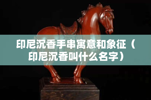 印尼沉香手串寓意和象征（印尼沉香叫什么名字）