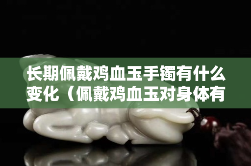 長期佩戴雞血玉手鐲有什么變化（佩戴雞血玉對身體有什么壞處）