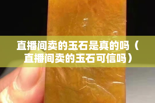 直播間賣的玉石是真的嗎（直播間賣的玉石可信嗎）