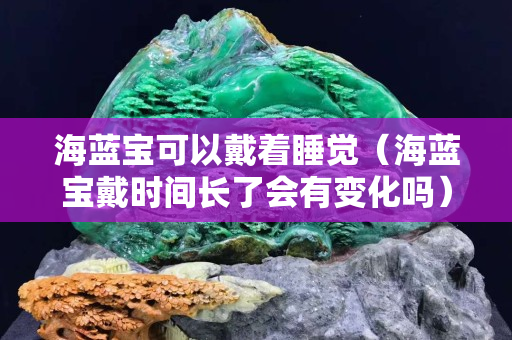 海藍寶可以戴著睡覺（海藍寶戴時間長了會有變化嗎）